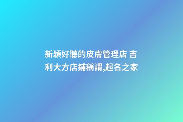 新穎好聽的皮膚管理店 吉利大方店鋪稱謂,起名之家-第1張-店鋪起名-玄機(jī)派